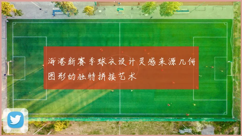 海港新赛季球衣设计灵感来源几何图形的独特拼接艺术